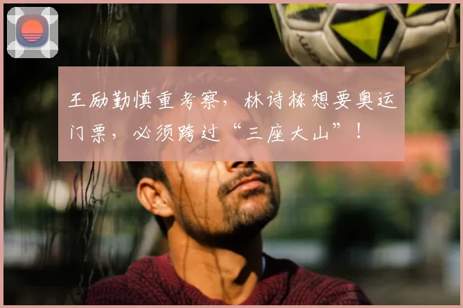 王励勤慎重考察,林诗栋想要奥运门票,必须跨过“三座大山”!