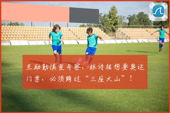 王励勤慎重考察,林诗栋想要奥运门票,必须跨过“三座大山”!