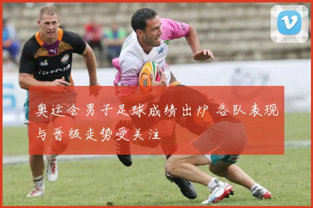 奥运会男子足球成绩出炉 各队表现与晋级走势受关注