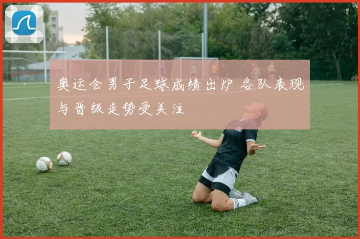 奥运会男子足球成绩出炉 各队表现与晋级走势受关注