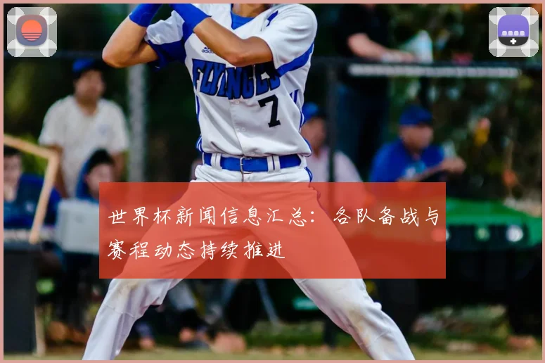 世界杯新闻信息汇总：各队备战与赛程动态持续推进