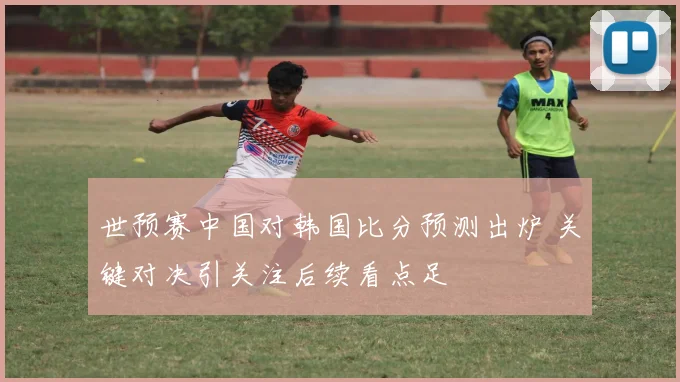 世预赛中国对韩国比分预测出炉 关键对决引关注后续看点足