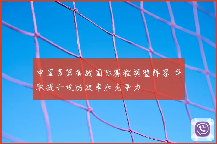 中国男篮备战国际赛程调整阵容 争取提升攻防效率和竞争力