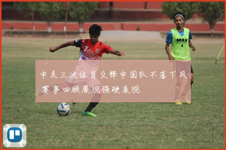 中美三次体育交锋中国队不落下风 赛事回顾展现强硬表现