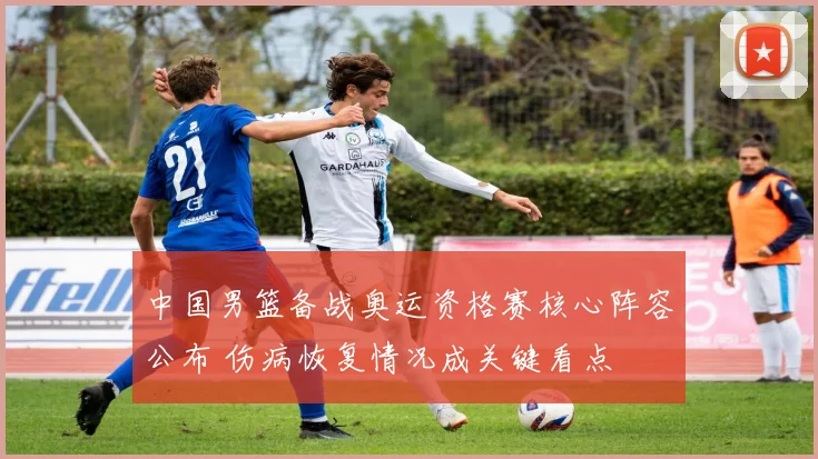 中国男篮备战奥运资格赛核心阵容公布 伤病恢复情况成关键看点