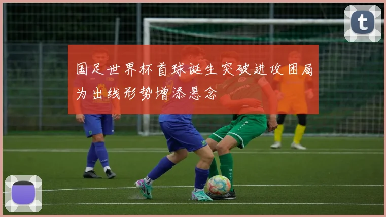 国足世界杯首球诞生突破进攻困局为出线形势增添悬念