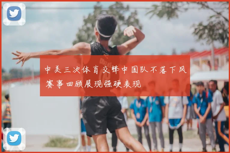 中美三次体育交锋中国队不落下风 赛事回顾展现强硬表现