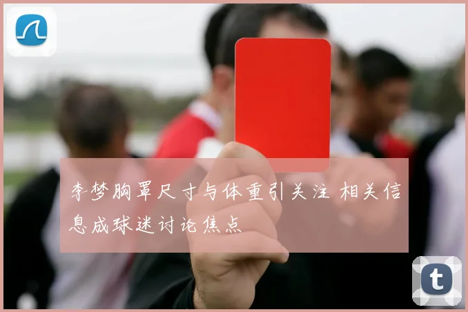 李梦胸罩尺寸与体重引关注 相关信息成球迷讨论焦点