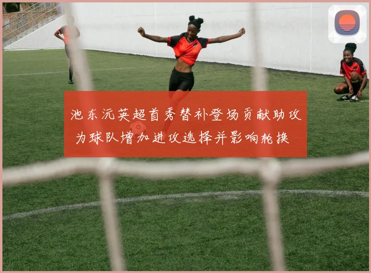 池东沅英超首秀替补登场贡献助攻 为球队增加进攻选择并影响轮换