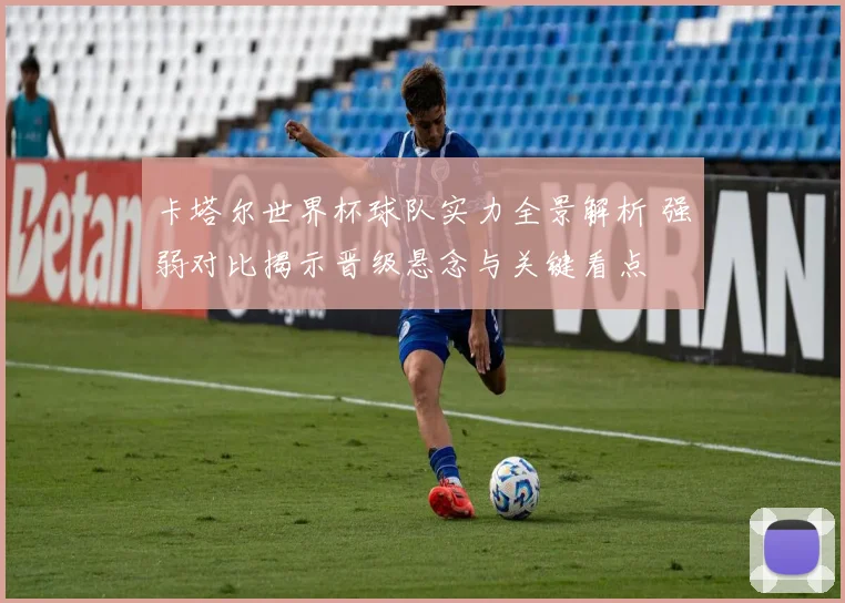 卡塔尔世界杯球队实力全景解析 强弱对比揭示晋级悬念与关键看点