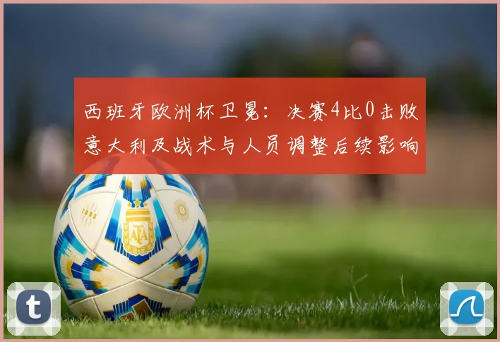 西班牙欧洲杯卫冕：决赛4比0击败意大利及战术与人员调整后续影响解读