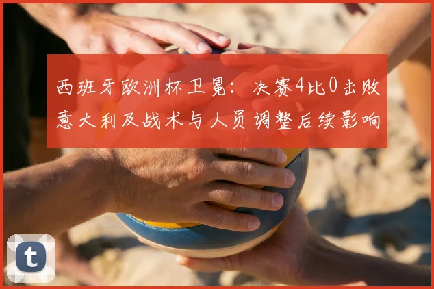 西班牙欧洲杯卫冕：决赛4比0击败意大利及战术与人员调整后续影响解读