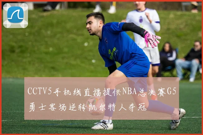 CCTV5手机线直播提供NBA总决赛G5勇士客场逆转凯尔特人夺冠