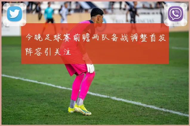 今晚足球赛前瞻两队备战调整首发阵容引关注