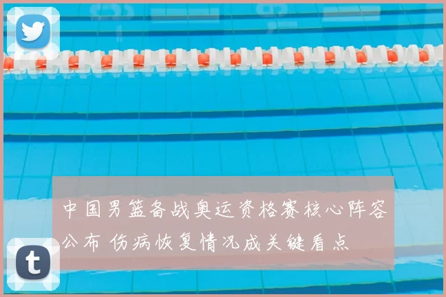 中国男篮备战奥运资格赛核心阵容公布 伤病恢复情况成关键看点