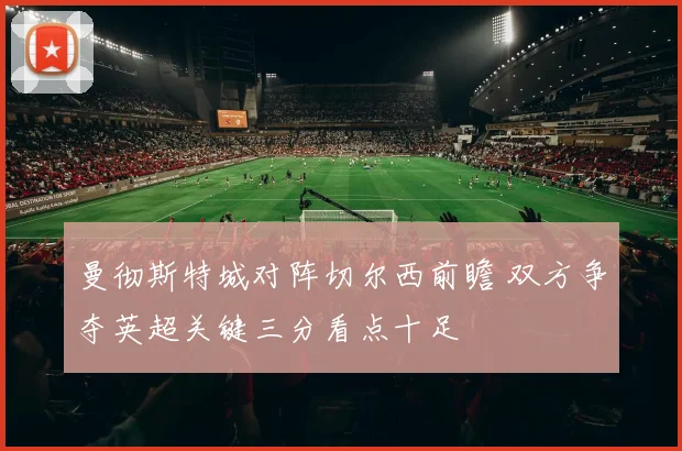 曼彻斯特城对阵切尔西前瞻 双方争夺英超关键三分看点十足